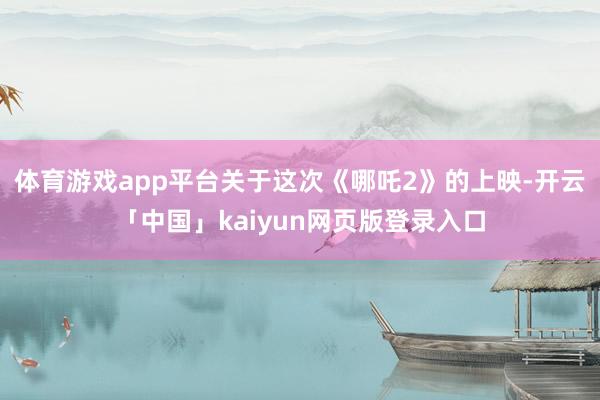 体育游戏app平台关于这次《哪吒2》的上映-开云「中国」kaiyun网页版登录入口