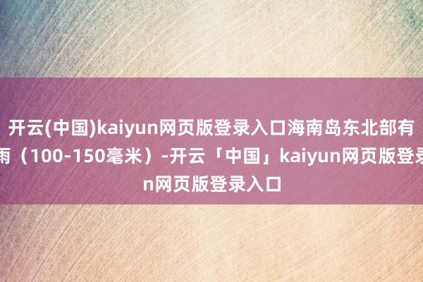 开云(中国)kaiyun网页版登录入口海南岛东北部有大暴雨(100-150毫米)-开云「中国」kaiyun网页版登录入口