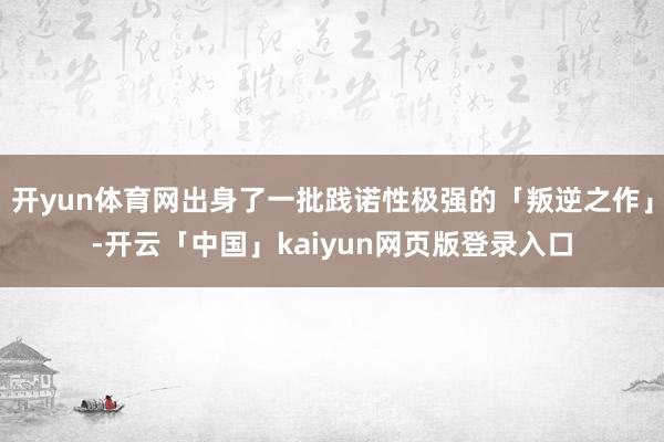 开yun体育网出身了一批践诺性极强的「叛逆之作」-开云「中国」kaiyun网页版登录入口