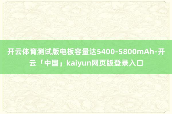 开云体育测试版电板容量达5400-5800mAh-开云「中国」kaiyun网页版登录入口