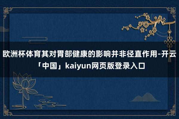 欧洲杯体育其对胃部健康的影响并非径直作用-开云「中国」kaiyun网页版登录入口