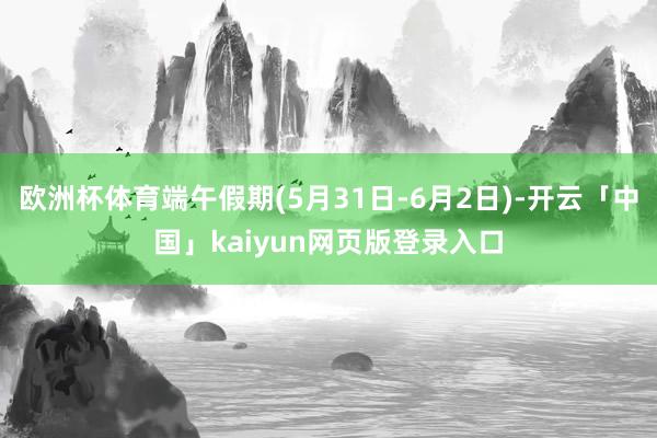 欧洲杯体育端午假期(5月31日-6月2日)-开云「中国」kaiyun网页版登录入口
