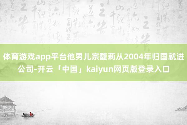 体育游戏app平台他男儿宗馥莉从2004年归国就进公司-开云「中国」kaiyun网页版登录入口