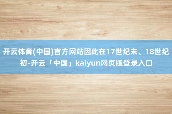 开云体育(中国)官方网站因此在17世纪末、18世纪初-开云「中国」kaiyun网页版登录入口