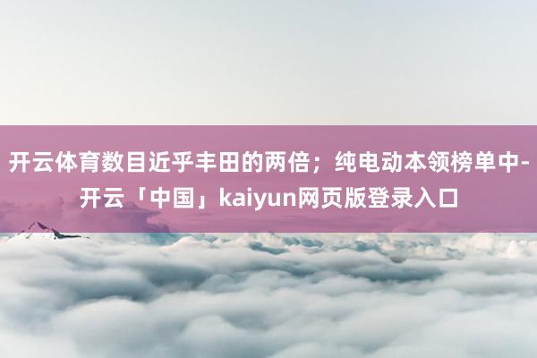 开云体育数目近乎丰田的两倍；纯电动本领榜单中-开云「中国」kaiyun网页版登录入口