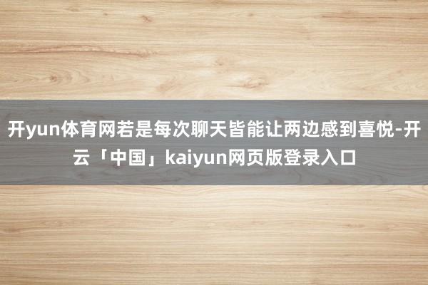 开yun体育网若是每次聊天皆能让两边感到喜悦-开云「中国」kaiyun网页版登录入口