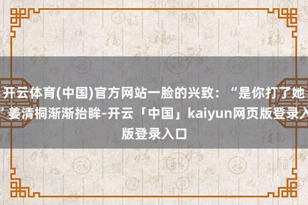开云体育(中国)官方网站一脸的兴致：“是你打了她？”姜清桐渐渐抬眸-开云「中国」kaiyun网页版登录入口