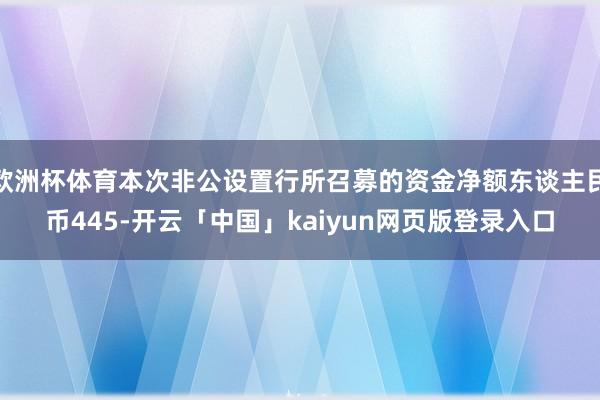欧洲杯体育本次非公设置行所召募的资金净额东谈主民币445-开云「中国」kaiyun网页版登录入口