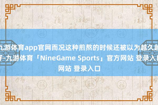 九游体育app官网而况这种煎熬的时候还被以为越久越好-九游体