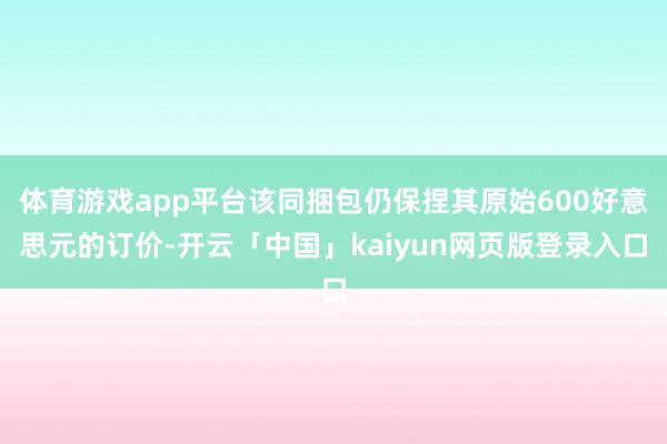 体育游戏app平台该同捆包仍保捏其原始600好意思元的订价-开云「中国」kaiyun网页版登录入口