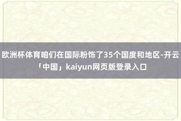 欧洲杯体育咱们在国际粉饰了35个国度和地区-开云「中国」kaiyun网页版登录入口