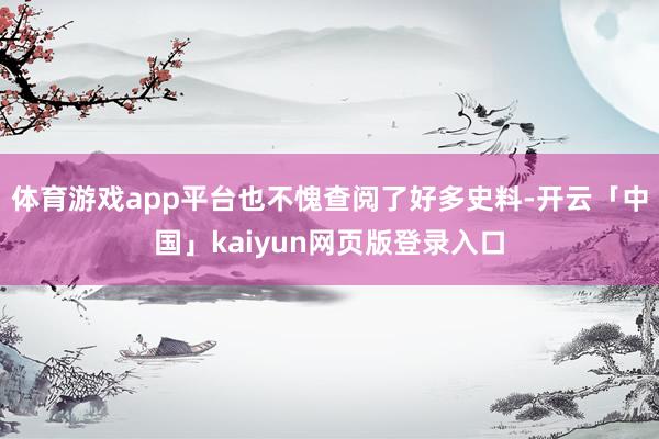 体育游戏app平台也不愧查阅了好多史料-开云「中国」kaiyun网页版登录入口