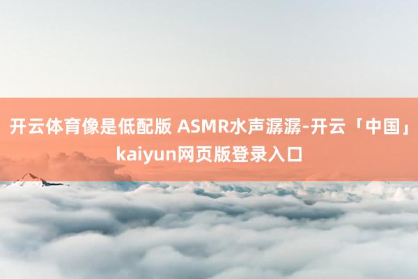 开云体育像是低配版 ASMR水声潺潺-开云「中国」kaiyun网页版登录入口