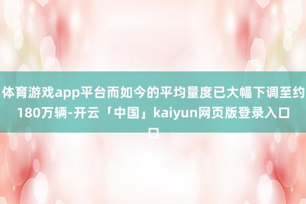 体育游戏app平台而如今的平均量度已大幅下调至约180万辆-开云「中国」kaiyun网页版登录入口