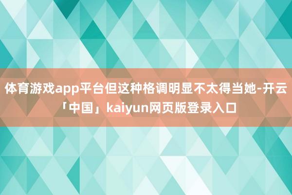 体育游戏app平台但这种格调明显不太得当她-开云「中国」kaiyun网页版登录入口