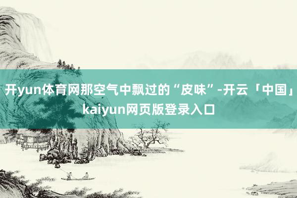 开yun体育网那空气中飘过的“皮味”-开云「中国」kaiyun网页版登录入口