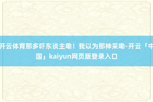 开云体育那多吓东谈主嘞！我以为那神采嘞-开云「中国」kaiyun网页版登录入口