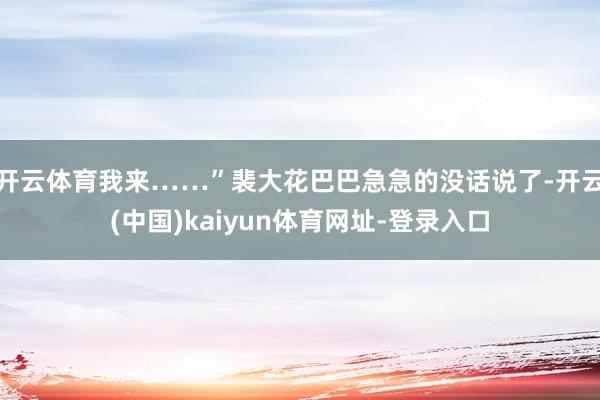 开云体育我来……”裴大花巴巴急急的没话说了-开云(中国)kaiyun体育网址-登录入口