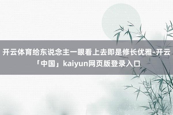 开云体育给东说念主一眼看上去即是修长优雅-开云「中国」kaiyun网页版登录入口