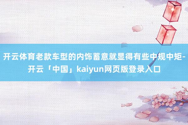 开云体育老款车型的内饰蓄意就显得有些中规中矩-开云「中国」kaiyun网页版登录入口
