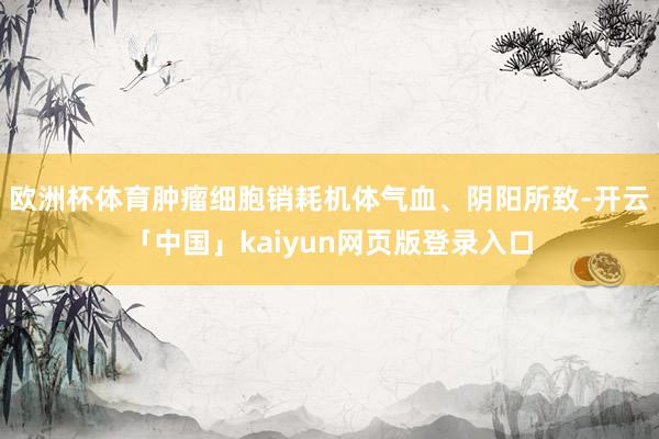 欧洲杯体育肿瘤细胞销耗机体气血、阴阳所致-开云「中国」kaiyun网页版登录入口