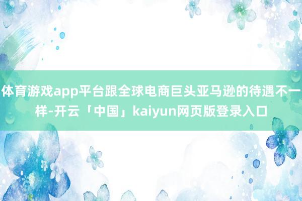 体育游戏app平台跟全球电商巨头亚马逊的待遇不一样-开云「中国」kaiyun网页版登录入口