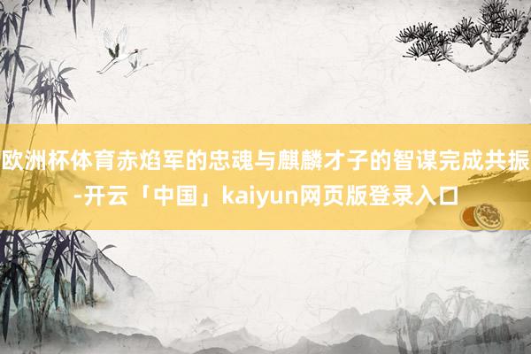 欧洲杯体育赤焰军的忠魂与麒麟才子的智谋完成共振-开云「中国」kaiyun网页版登录入口