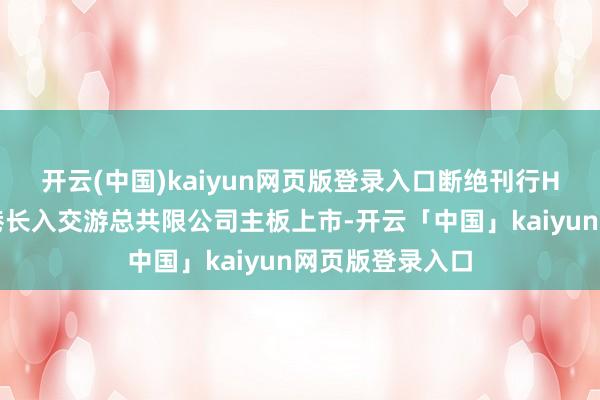 开云(中国)kaiyun网页版登录入口断绝刊行H股股票并于香港长入交游总共限公司主板上市-开云「中国」kaiyun网页版登录入口