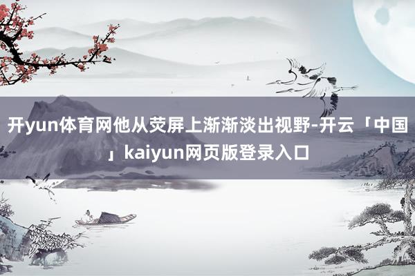 开yun体育网他从荧屏上渐渐淡出视野-开云「中国」kaiyun网页版登录入口
