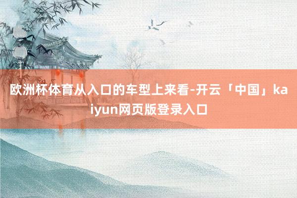欧洲杯体育　　从入口的车型上来看-开云「中国」kaiyun网页版登录入口