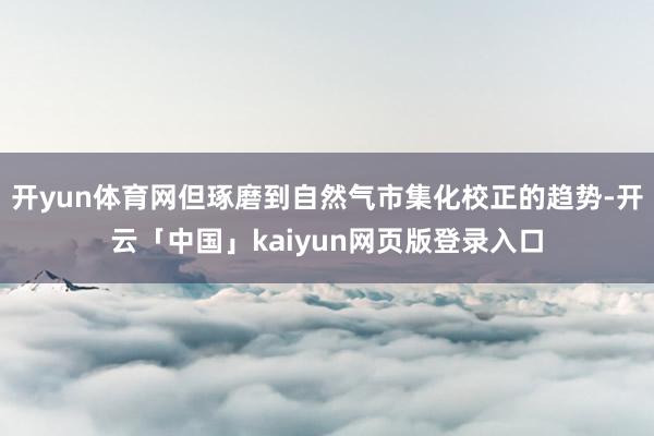 开yun体育网但琢磨到自然气市集化校正的趋势-开云「中国」kaiyun网页版登录入口