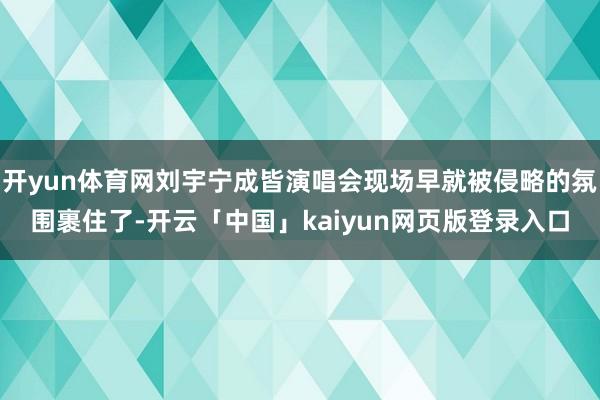 开yun体育网刘宇宁成皆演唱会现场早就被侵略的氛围裹住了-开云「中国」kaiyun网页版登录入口