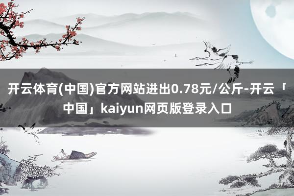 开云体育(中国)官方网站进出0.78元/公斤-开云「中国」kaiyun网页版登录入口