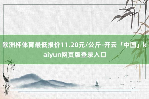 欧洲杯体育最低报价11.20元/公斤-开云「中国」kaiyun网页版登录入口