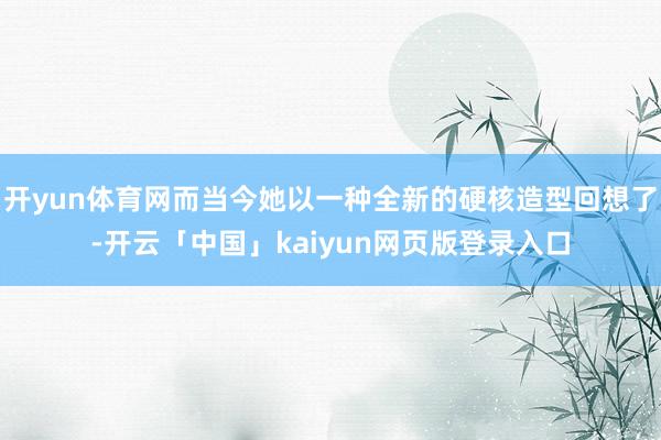 开yun体育网而当今她以一种全新的硬核造型回想了-开云「中国」kaiyun网页版登录入口