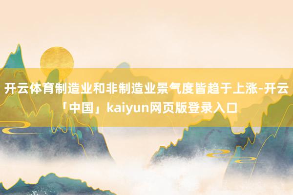 开云体育制造业和非制造业景气度皆趋于上涨-开云「中国」kaiyun网页版登录入口