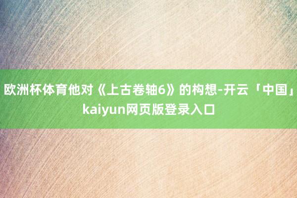 欧洲杯体育他对《上古卷轴6》的构想-开云「中国」kaiyun网页版登录入口
