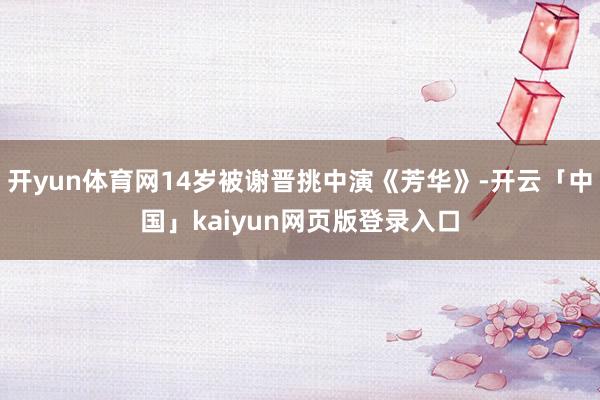 开yun体育网14岁被谢晋挑中演《芳华》-开云「中国」kaiyun网页版登录入口