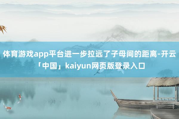 体育游戏app平台进一步拉远了子母间的距离-开云「中国」kaiyun网页版登录入口