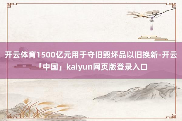 开云体育1500亿元用于守旧毁坏品以旧换新-开云「中国」kaiyun网页版登录入口