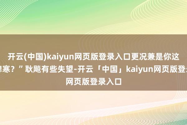 开云(中国)kaiyun网页版登录入口更况兼是你这恶性脾寒?”耿飚有些失望-开云「中国」kaiyun网页版登录入口