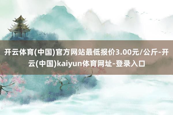 开云体育(中国)官方网站最低报价3.00元/公斤-开云(中国)kaiyun体育网址-登录入口