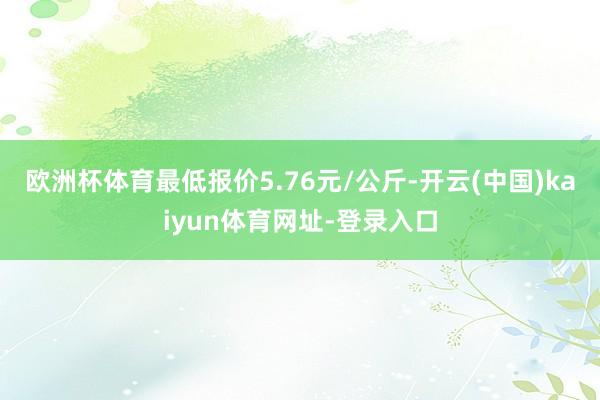 欧洲杯体育最低报价5.76元/公斤-开云(中国)kaiyun体育网址-登录入口