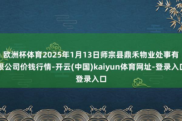 欧洲杯体育2025年1月13日师宗县鼎禾物业处事有限公司价钱行情-开云(中国)kaiyun体育网址-登录入口