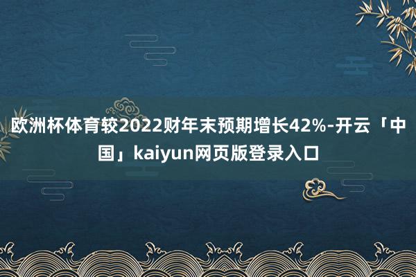 欧洲杯体育较2022财年末预期增长42%-开云「中国」kaiyun网页版登录入口