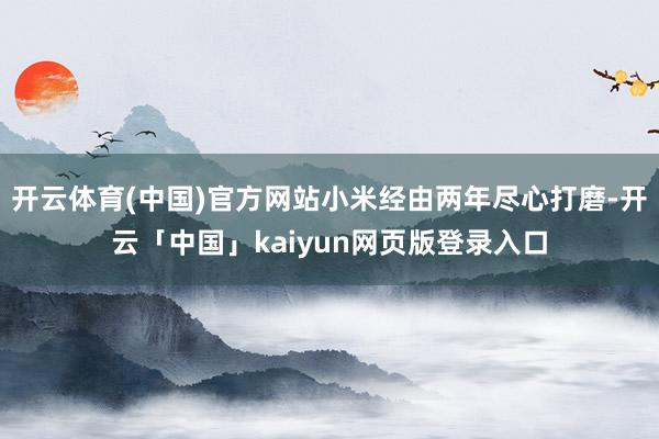 开云体育(中国)官方网站小米经由两年尽心打磨-开云「中国」kaiyun网页版登录入口