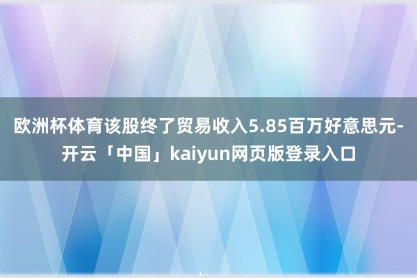 欧洲杯体育该股终了贸易收入5.85百万好意思元-开云「中国」kaiyun网页版登录入口