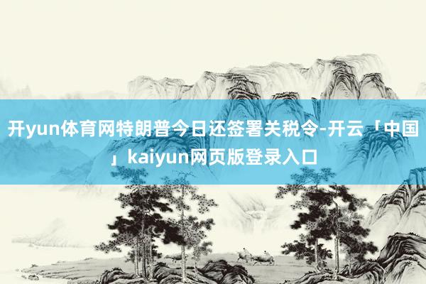 开yun体育网特朗普今日还签署关税令-开云「中国」kaiyun网页版登录入口