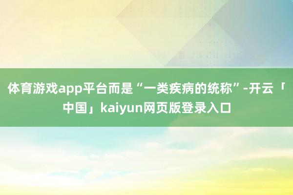 体育游戏app平台而是“一类疾病的统称”-开云「中国」kaiyun网页版登录入口