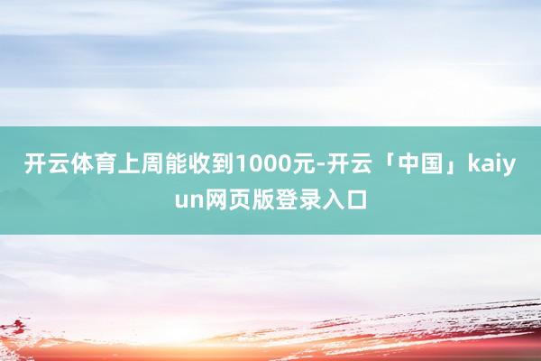 开云体育上周能收到1000元-开云「中国」kaiyun网页版登录入口